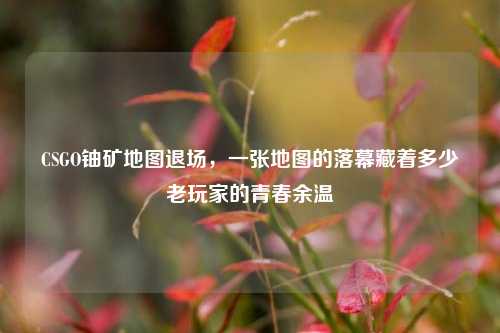 CSGO铀矿地图退场，一张地图的落幕藏着多少老玩家的青春余温