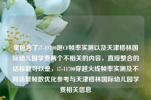 里包含了i7-11700跑CF帧率实测以及天津格林国际幼儿园学费两个不相关的内容，直接整合的话标题可以是，i7-11700穿越火线帧率实测及不同场景帧数优化参考与天津格林国际幼儿园学费相关信息