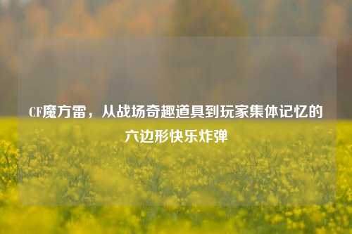 CF魔方雷，从战场奇趣道具到玩家集体记忆的六边形快乐炸弹