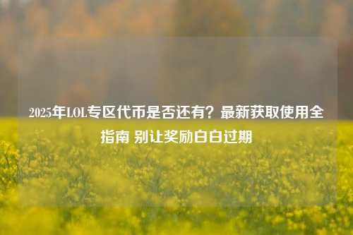 2025年LOL专区代币是否还有？最新获取使用全指南 别让奖励白白过期