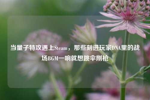 当量子特攻遇上Steam，那些刻进玩家DNA里的战场BGM一响就想跳伞刚枪