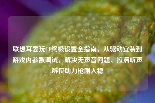 联想耳麦玩CF终极设置全指南，从驱动安装到游戏内参数调试，解决无声音问题、拉满听声辨位助力枪刚人稳