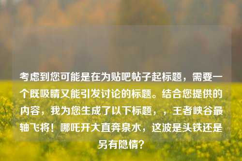 考虑到您可能是在为贴吧帖子起标题，需要一个既吸睛又能引发讨论的标题。结合您提供的内容，我为您生成了以下标题，，王者峡谷最轴飞将！哪吒开大直奔泉水，这波是头铁还是另有隐情？
