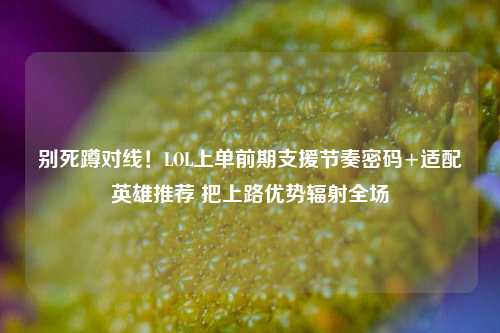 别死蹲对线!LOL上单前期支援节奏密码+适配英雄推荐 把上路优势辐射全场