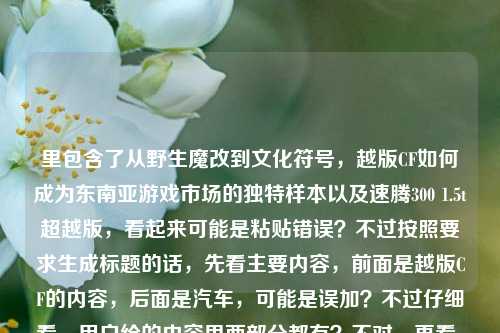 里包含了从野生魔改到文化符号,越版CF如何成为东南亚游戏市场的独特样本以及速腾300 1.5t超越版,看起来可能是粘贴错误?不过按照要求生成标题的话,先看主要内容,前面是越版CF的内容,后面是汽车,可能是误加?不过仔细看,用户给的内容里两部分都有?不对,再看,可能是用户输入的时候不小心把两个内容放一起了?但要求是根据提供的内容生成1个标题,不过前面的是游戏相关,后面是汽车,这时候可能需要看?不对,再仔细看原内容,从野生魔改到文化符号,越版CF如何成为东南亚游戏市场的独特样本速腾300 1.5t超