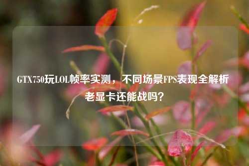 GTX750玩LOL帧率实测，不同场景FPS表现全解析 老显卡还能战吗？
