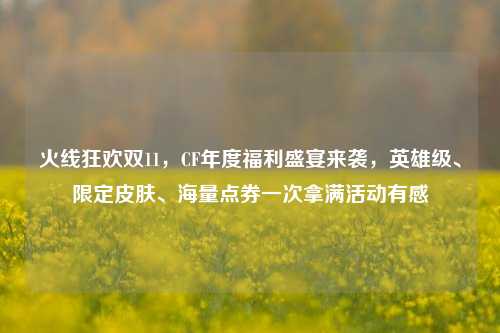 火线狂欢双11,CF年度福利盛宴来袭,英雄级、限定皮肤、海量点券一次拿满活动有感