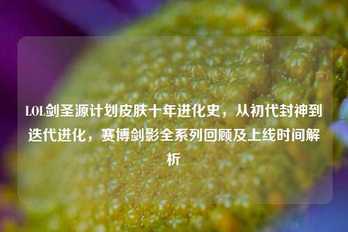 LOL剑圣源计划皮肤十年进化史,从初代封神到迭代进化,赛博剑影全系列回顾及上线时间解析