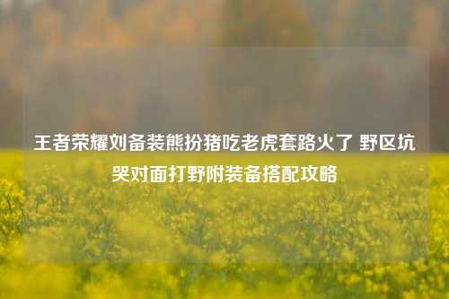 王者荣耀刘备装熊扮猪吃老虎套路火了 野区坑哭对面打野附装备搭配攻略