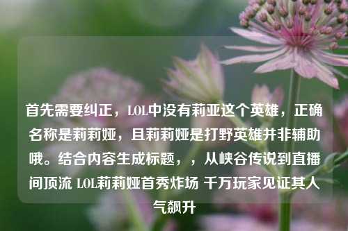 首先需要纠正,LOL中没有莉亚这个英雄,正确名称是莉莉娅,且莉莉娅是打野英雄并非辅助哦。结合内容生成标题,,从峡谷传说到直播间顶流 LOL莉莉娅首秀炸场 千万玩家见证其人气飙升
