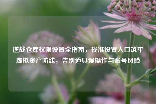 逆战仓库权限设置全指南，找准设置入口筑牢虚拟资产防线，告别道具误操作与账号风险