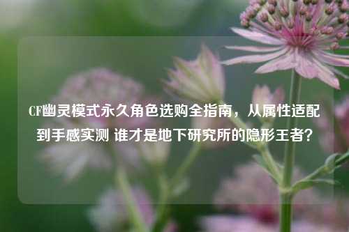 CF幽灵模式永久角色选购全指南,从属性适配到手感实测 谁才是地下研究所的隐形王者?