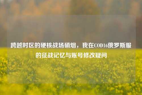 跨越时区的硬核战场硝烟,我在COD16俄罗斯服的征战记忆与账号修改疑问