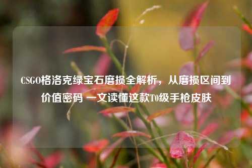 CSGO格洛克绿宝石磨损全解析，从磨损区间到价值密码 一文读懂这款T0级手枪皮肤