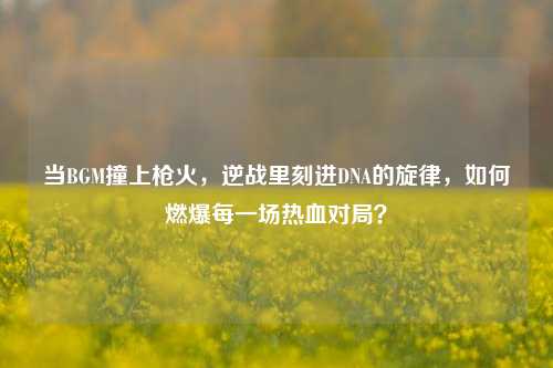 当BGM撞上枪火，逆战里刻进DNA的旋律，如何燃爆每一场热血对局？