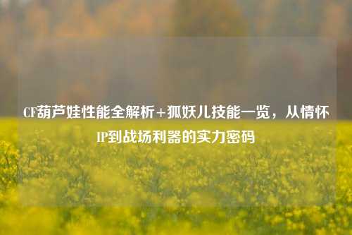 CF葫芦娃性能全解析+狐妖儿技能一览，从情怀IP到战场利器的实力密码
