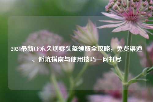 2024最新CF永久烟雾头盔领取全攻略,免费渠道、避坑指南与使用技巧一网打尽