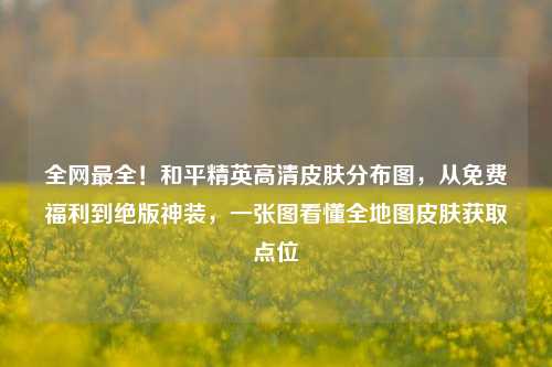 全网最全!和平精英高清皮肤分布图,从免费福利到绝版神装,一张图看懂全地图皮肤获取点位