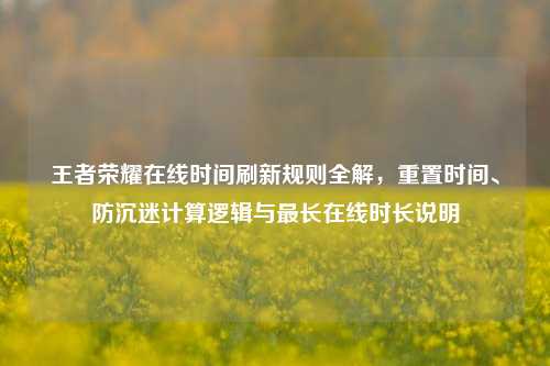 王者荣耀在线时间刷新规则全解,重置时间、防沉迷计算逻辑与最长在线时长说明