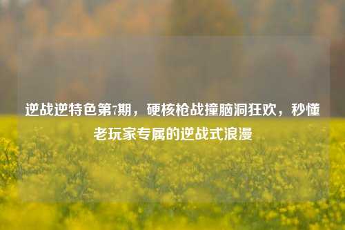 逆战逆特色第7期，硬核枪战撞脑洞狂欢，秒懂老玩家专属的逆战式浪漫
