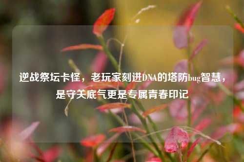 逆战祭坛卡怪,老玩家刻进DNA的塔防bug智慧,是守关底气更是专属青春印记