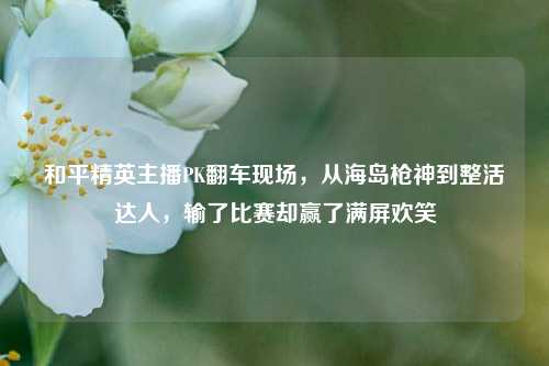和平精英主播PK翻车现场，从海岛枪神到整活达人，输了比赛却赢了满屏欢笑