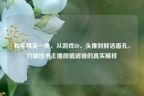 和平精英一休，从游戏ID、头像到鲜活面孔，打破技术主播颜值滤镜的真实模样
