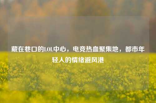 藏在巷口的LOL中心，电竞热血聚集地，都市年轻人的情绪避风港