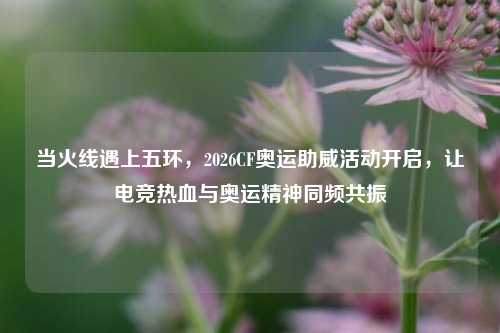 当火线遇上五环，2026CF奥运助威活动开启，让电竞热血与奥运精神同频共振