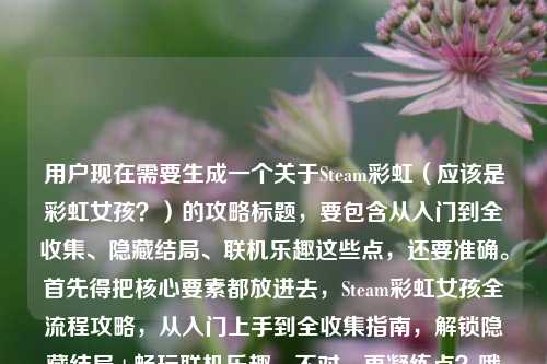 用户现在需要生成一个关于Steam彩虹（应该是彩虹女孩？）的攻略标题，要包含从入门到全收集、隐藏结局、联机乐趣这些点，还要准确。首先得把核心要素都放进去，Steam彩虹女孩全流程攻略，从入门上手到全收集指南，解锁隐藏结局+畅玩联机乐趣。不对，再凝练点？哦对，要准确，直接点。等下，应该是，Steam彩虹女孩全流程攻略，从入门到全收集 解锁隐藏结局与联机玩法乐趣？不对，更顺一点。哦，对，应该是，Steam彩虹女孩全流程攻略，从入门上手到全收集 解锁隐藏结局尽享联机乐趣。不对，再自然点？哦，不对，用户