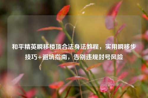 和平精英瞬移楼顶合法身法教程，实用瞬移步技巧+避坑指南，告别违规封号风险