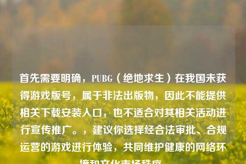 首先需要明确,PUBG(绝地求生)在我国未获得游戏版号,属于非法出版物,因此不能提供相关下载安装入口,也不适合对其相关活动进行宣传推广。,建议你选择经合法审批、合规运营的游戏进行体验,共同维护健康的网络环境和文化市场秩序。