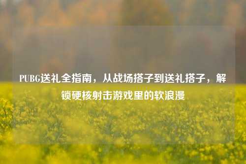 PUBG送礼全指南，从战场搭子到送礼搭子，解锁硬核射击游戏里的软浪漫