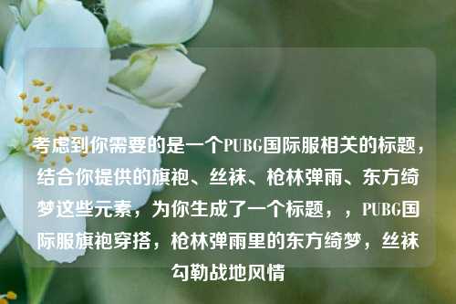 考虑到你需要的是一个PUBG国际服相关的标题，结合你提供的旗袍、丝袜、枪林弹雨、东方绮梦这些元素，为你生成了一个标题，，PUBG国际服旗袍穿搭，枪林弹雨里的东方绮梦，丝袜勾勒战地风情