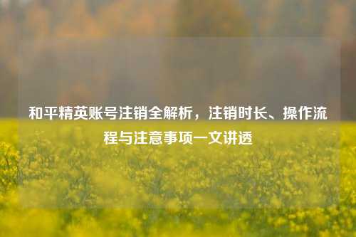 和平精英账号注销全解析，注销时长、操作流程与注意事项一文讲透
