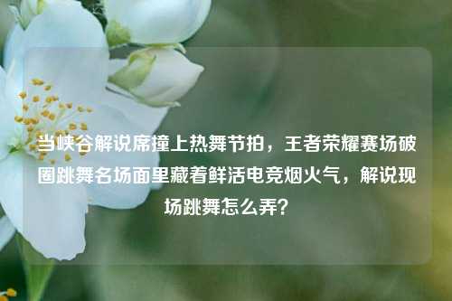 当峡谷解说席撞上热舞节拍,王者荣耀赛场破圈跳舞名场面里藏着鲜活电竞烟火气,解说现场跳舞怎么弄?