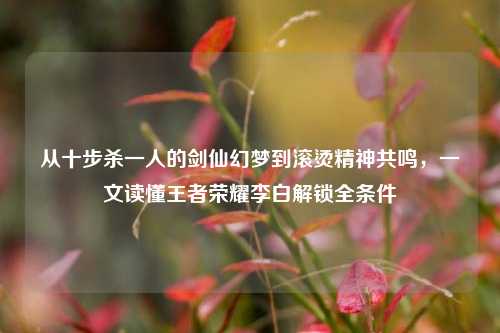 从十步杀一人的剑仙幻梦到滚烫精神共鸣，一文读懂王者荣耀李白解锁全条件