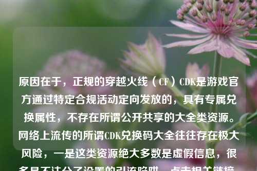 原因在于，正规的穿越火线（CF）CDK是游戏官方通过特定合规活动定向发放的，具有专属兑换属性，不存在所谓公开共享的大全类资源。网络上流传的所谓CDK兑换码大全往往存在极大风险，一是这类资源绝大多数是虚假信息，很多是不法分子设置的引流陷阱，点击相关链接、获取这类所谓兑换码的过程中，可能被诱导填写个人游戏账号、身份信息甚至支付信息，极易遭遇账号被盗、个人隐私泄露、财产诈骗等危害；二是使用非官方渠道获取的不明来源CDK，还可能违反游戏用户协议，导致账号被封禁，造成虚拟财产损失。，提醒你请务必通过CF官