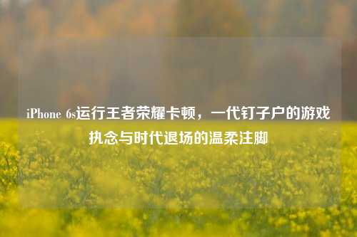 iPhone 6s运行王者荣耀卡顿，一代钉子户的游戏执念与时代退场的温柔注脚