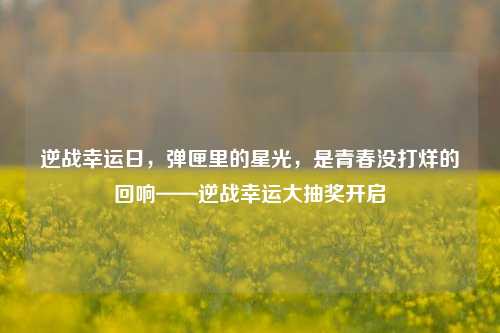 逆战幸运日,弹匣里的星光,是青春没打烊的回响——逆战幸运大抽奖开启
