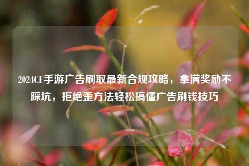2024CF手游广告刷取最新合规攻略，拿满奖励不踩坑，拒绝歪方法轻松搞懂广告刷钱技巧