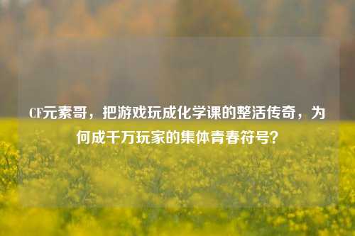 CF元素哥,把游戏玩成化学课的整活传奇,为何成千万玩家的集体青春符号?