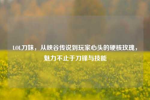 LOL刀妹，从峡谷传说到玩家心头的硬核玫瑰，魅力不止于刀锋与技能