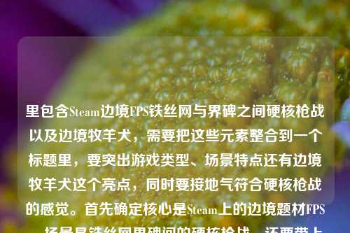里包含Steam边境FPS铁丝网与界碑之间硬核枪战以及边境牧羊犬,需要把这些元素整合到一个标题里,要突出游戏类型、场景特点还有边境牧羊犬这个亮点,同时要接地气符合硬核枪战的感觉。首先确定核心是Steam上的边境题材FPS,场景是铁丝网界碑间的硬核枪战,还要带上边境牧羊犬这个特色,所以组合起来要自然,比如Steam边境FPS,铁丝网界碑间硬核枪战,还有边境牧羊犬相伴?不对,要更贴合枪战的感觉,应该是Steam边境FPS,在铁丝网与界碑间打响硬核枪战,竟有边境牧羊犬出没?不对,再调整,要直接点,突出