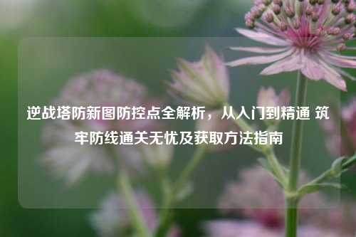 逆战塔防新图防控点全解析，从入门到精通 筑牢防线通关无忧及获取方法指南