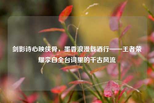 剑影诗心映侠骨，墨香浪漫载酒行——王者荣耀李白全台词里的千古风流
