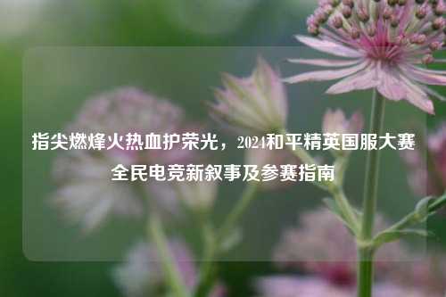 指尖燃烽火热血护荣光，2024和平精英国服大赛全民电竞新叙事及参赛指南
