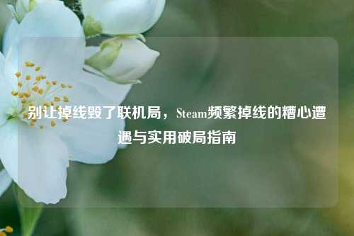 别让掉线毁了联机局，Steam频繁掉线的糟心遭遇与实用破局指南
