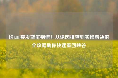 玩LOL突发蓝屏别慌！从诱因排查到实操解决的全攻略助你快速重回峡谷