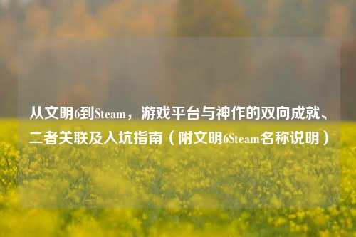 从文明6到Steam，游戏平台与神作的双向成就、二者关联及入坑指南（附文明6Steam名称说明）